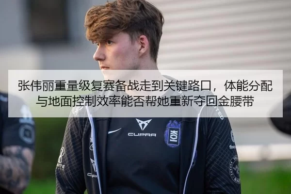 张伟丽重量级复赛备战走到关键路口，体能分配与地面控制效率能否帮她重新夺回金腰带